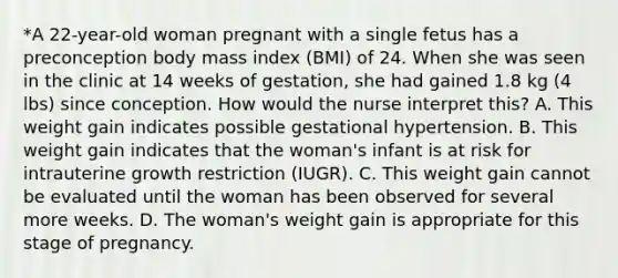 *A 22-year-old woman pregnant with a single fetus has a preconception body mass index (BMI) of 24. When she was seen in the clinic at 14 weeks of gestation, she had gained 1.8 kg (4 lbs) since conception. How would the nurse interpret this? A. This weight gain indicates possible gestational hypertension. B. This weight gain indicates that the woman's infant is at risk for intrauterine growth restriction (IUGR). C. This weight gain cannot be evaluated until the woman has been observed for several more weeks. D. The woman's weight gain is appropriate for this stage of pregnancy.