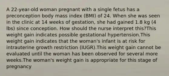 A 22-year-old woman pregnant with a single fetus has a preconception body mass index (BMI) of 24. When she was seen in the clinic at 14 weeks of gestation, she had gained 1.8 kg (4 lbs) since conception. How should the nurse interpret this?This weight gain indicates possible gestational hypertension.This weight gain indicates that the woman's infant is at risk for intrauterine growth restriction (IUGR).This weight gain cannot be evaluated until the woman has been observed for several more weeks.The woman's weight gain is appropriate for this stage of pregnancy