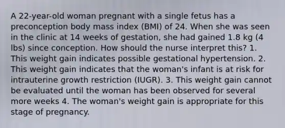 A 22-year-old woman pregnant with a single fetus has a preconception body mass index (BMI) of 24. When she was seen in the clinic at 14 weeks of gestation, she had gained 1.8 kg (4 lbs) since conception. How should the nurse interpret this? 1. This weight gain indicates possible gestational hypertension. 2. This weight gain indicates that the woman's infant is at risk for intrauterine growth restriction (IUGR). 3. This weight gain cannot be evaluated until the woman has been observed for several more weeks 4. The woman's weight gain is appropriate for this stage of pregnancy.