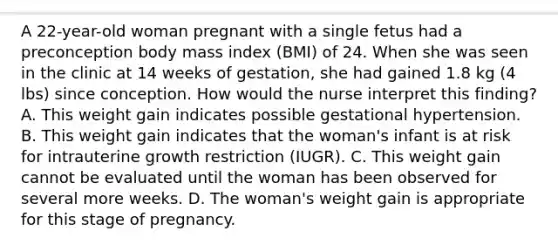 A 22-year-old woman pregnant with a single fetus had a preconception body mass index (BMI) of 24. When she was seen in the clinic at 14 weeks of gestation, she had gained 1.8 kg (4 lbs) since conception. How would the nurse interpret this finding? A. This weight gain indicates possible gestational hypertension. B. This weight gain indicates that the woman's infant is at risk for intrauterine growth restriction (IUGR). C. This weight gain cannot be evaluated until the woman has been observed for several more weeks. D. The woman's weight gain is appropriate for this stage of pregnancy.