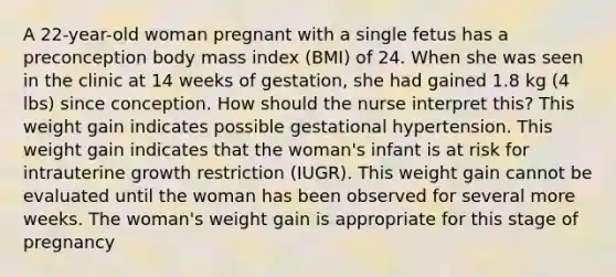 A 22-year-old woman pregnant with a single fetus has a preconception body mass index (BMI) of 24. When she was seen in the clinic at 14 weeks of gestation, she had gained 1.8 kg (4 lbs) since conception. How should the nurse interpret this? This weight gain indicates possible gestational hypertension. This weight gain indicates that the woman's infant is at risk for intrauterine growth restriction (IUGR). This weight gain cannot be evaluated until the woman has been observed for several more weeks. The woman's weight gain is appropriate for this stage of pregnancy