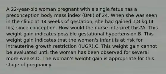 A 22-year-old woman pregnant with a single fetus has a preconception body mass index (BMI) of 24. When she was seen in the clinic at 14 weeks of gestation, she had gained 1.8 kg (4 lbs) since conception. How would the nurse interpret this?A. This weight gain indicates possible gestational hypertension.B. This weight gain indicates that the woman's infant is at risk for intrauterine growth restriction (IUGR).C. This weight gain cannot be evaluated until the woman has been observed for several more weeks.D. The woman's weight gain is appropriate for this stage of pregnancy.