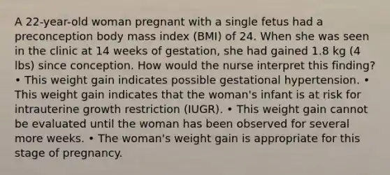 A 22-year-old woman pregnant with a single fetus had a preconception body mass index (BMI) of 24. When she was seen in the clinic at 14 weeks of gestation, she had gained 1.8 kg (4 lbs) since conception. How would the nurse interpret this finding? • This weight gain indicates possible gestational hypertension. • This weight gain indicates that the woman's infant is at risk for intrauterine growth restriction (IUGR). • This weight gain cannot be evaluated until the woman has been observed for several more weeks. • The woman's weight gain is appropriate for this stage of pregnancy.