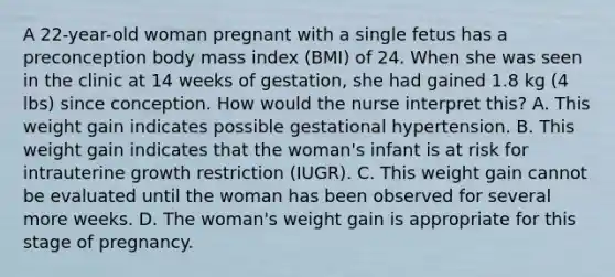 A 22-year-old woman pregnant with a single fetus has a preconception body mass index (BMI) of 24. When she was seen in the clinic at 14 weeks of gestation, she had gained 1.8 kg (4 lbs) since conception. How would the nurse interpret this? A. This weight gain indicates possible gestational hypertension. B. This weight gain indicates that the woman's infant is at risk for intrauterine growth restriction (IUGR). C. This weight gain cannot be evaluated until the woman has been observed for several more weeks. D. The woman's weight gain is appropriate for this stage of pregnancy.