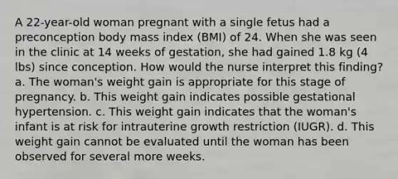 A 22-year-old woman pregnant with a single fetus had a preconception body mass index (BMI) of 24. When she was seen in the clinic at 14 weeks of gestation, she had gained 1.8 kg (4 lbs) since conception. How would the nurse interpret this finding? a. The woman's weight gain is appropriate for this stage of pregnancy. b. This weight gain indicates possible gestational hypertension. c. This weight gain indicates that the woman's infant is at risk for intrauterine growth restriction (IUGR). d. This weight gain cannot be evaluated until the woman has been observed for several more weeks.