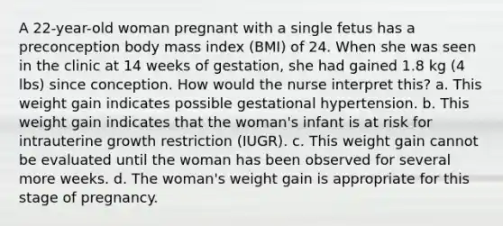 A 22-year-old woman pregnant with a single fetus has a preconception body mass index (BMI) of 24. When she was seen in the clinic at 14 weeks of gestation, she had gained 1.8 kg (4 lbs) since conception. How would the nurse interpret this? a. This weight gain indicates possible gestational hypertension. b. This weight gain indicates that the woman's infant is at risk for intrauterine growth restriction (IUGR). c. This weight gain cannot be evaluated until the woman has been observed for several more weeks. d. The woman's weight gain is appropriate for this stage of pregnancy.