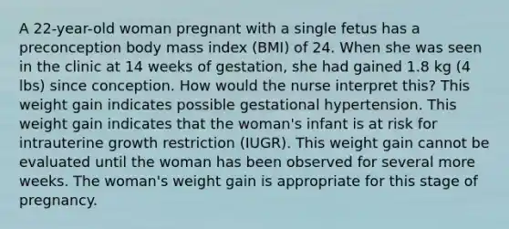 A 22-year-old woman pregnant with a single fetus has a preconception body mass index (BMI) of 24. When she was seen in the clinic at 14 weeks of gestation, she had gained 1.8 kg (4 lbs) since conception. How would the nurse interpret this? This weight gain indicates possible gestational hypertension. This weight gain indicates that the woman's infant is at risk for intrauterine growth restriction (IUGR). This weight gain cannot be evaluated until the woman has been observed for several more weeks. The woman's weight gain is appropriate for this stage of pregnancy.