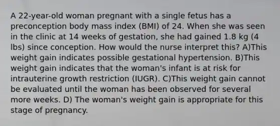 A 22-year-old woman pregnant with a single fetus has a preconception body mass index (BMI) of 24. When she was seen in the clinic at 14 weeks of gestation, she had gained 1.8 kg (4 lbs) since conception. How would the nurse interpret this? A)This weight gain indicates possible gestational hypertension. B)This weight gain indicates that the woman's infant is at risk for intrauterine growth restriction (IUGR). C)This weight gain cannot be evaluated until the woman has been observed for several more weeks. D) The woman's weight gain is appropriate for this stage of pregnancy.