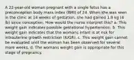 A 22-year-old woman pregnant with a single fetus has a preconception body mass index (BMI) of 24. When she was seen in the clinic at 14 weeks of gestation, she had gained 1.8 kg (4 lb) since conception. How would the nurse interpret this? a. This weight gain indicates possible gestational hypertension. b. This weight gain indicates that the womans infant is at risk for intrauterine growth restriction (IUGR). c. This weight gain cannot be evaluated until the woman has been observed for several more weeks. d. The womans weight gain is appropriate for this stage of pregnancy.