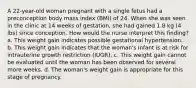 A 22-year-old woman pregnant with a single fetus had a preconception body mass index (BMI) of 24. When she was seen in the clinic at 14 weeks of gestation, she had gained 1.8 kg (4 lbs) since conception. How would the nurse interpret this finding? a. This weight gain indicates possible gestational hypertension. b. This weight gain indicates that the woman's infant is at risk for intrauterine growth restriction (IUGR). c. This weight gain cannot be evaluated until the woman has been observed for several more weeks. d. The woman's weight gain is appropriate for this stage of pregnancy.