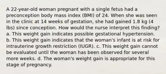 A 22-year-old woman pregnant with a single fetus had a preconception body mass index (BMI) of 24. When she was seen in the clinic at 14 weeks of gestation, she had gained 1.8 kg (4 lbs) since conception. How would the nurse interpret this finding? a. This weight gain indicates possible gestational hypertension. b. This weight gain indicates that the woman's infant is at risk for intrauterine growth restriction (IUGR). c. This weight gain cannot be evaluated until the woman has been observed for several more weeks. d. The woman's weight gain is appropriate for this stage of pregnancy.