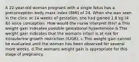 A 22-year-old woman pregnant with a single fetus has a preconception body mass index (BMI) of 24. When she was seen in the clinic at 14 weeks of gestation, she had gained 1.8 kg (4 lb) since conception. How would the nurse interpret this? a.This weight gain indicates possible gestational hypertension b.This weight gain indicates that the womans infant is at risk for intrauterine growth restriction (IUGR). c.This weight gain cannot be evaluated until the woman has been observed for several more weeks. d.The womans weight gain is appropriate for this stage of pregnancy.