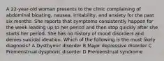 A 22-year-old woman presents to the clinic complaining of abdominal bloating, nausea, irritability, and anxiety for the past six months. She reports that symptoms consistently happen for the week leading up to her period and then stop quickly after she starts her period. She has no history of mood disorders and denies suicidal ideation. Which of the following is the most likely diagnosis? A Dysthymic disorder B Major depressive disorder C Premenstrual dysphoric disorder D Premenstrual syndrome