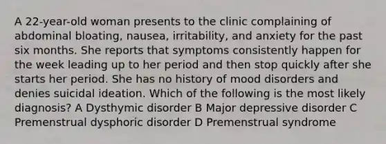 A 22-year-old woman presents to the clinic complaining of abdominal bloating, nausea, irritability, and anxiety for the past six months. She reports that symptoms consistently happen for the week leading up to her period and then stop quickly after she starts her period. She has no history of mood disorders and denies suicidal ideation. Which of the following is the most likely diagnosis? A Dysthymic disorder B Major depressive disorder C Premenstrual dysphoric disorder D Premenstrual syndrome