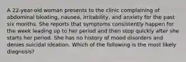 A 22-year-old woman presents to the clinic complaining of abdominal bloating, nausea, irritability, and anxiety for the past six months. She reports that symptoms consistently happen for the week leading up to her period and then stop quickly after she starts her period. She has no history of mood disorders and denies suicidal ideation. Which of the following is the most likely diagnosis?