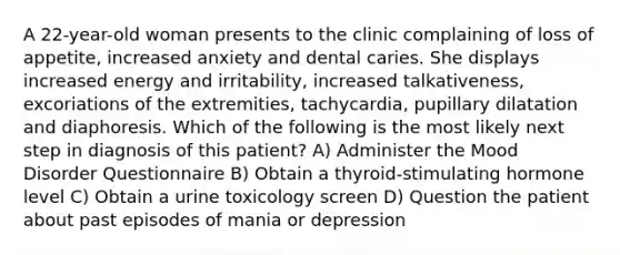 A 22-year-old woman presents to the clinic complaining of loss of appetite, increased anxiety and dental caries. She displays increased energy and irritability, increased talkativeness, excoriations of the extremities, tachycardia, pupillary dilatation and diaphoresis. Which of the following is the most likely next step in diagnosis of this patient? A) Administer the Mood Disorder Questionnaire B) Obtain a thyroid-stimulating hormone level C) Obtain a urine toxicology screen D) Question the patient about past episodes of mania or depression