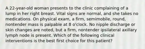 A 22-year-old woman presents to the clinic complaining of a lump in her right breast. Vital signs are normal, and she takes no medications. On physical exam, a firm, semimobile, round, nontender mass is palpable at 8 o'clock. No nipple discharge or skin changes are noted, but a firm, nontender ipsilateral axillary lymph node is present. Which of the following clinical interventions is the best first choice for this patient?