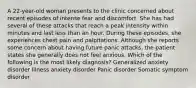 A 22-year-old woman presents to the clinic concerned about recent episodes of intense fear and discomfort. She has had several of these attacks that reach a peak intensity within minutes and last less than an hour. During these episodes, she experiences chest pain and palpitations. Although she reports some concern about having future panic attacks, the patient states she generally does not feel anxious. Which of the following is the most likely diagnosis? Generalized anxiety disorder Illness anxiety disorder Panic disorder Somatic symptom disorder