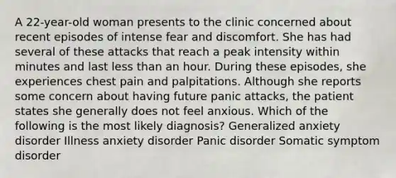 A 22-year-old woman presents to the clinic concerned about recent episodes of intense fear and discomfort. She has had several of these attacks that reach a peak intensity within minutes and last less than an hour. During these episodes, she experiences chest pain and palpitations. Although she reports some concern about having future panic attacks, the patient states she generally does not feel anxious. Which of the following is the most likely diagnosis? Generalized anxiety disorder Illness anxiety disorder Panic disorder Somatic symptom disorder