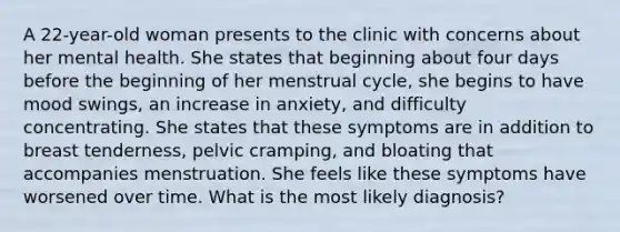 A 22-year-old woman presents to the clinic with concerns about her mental health. She states that beginning about four days before the beginning of her menstrual cycle, she begins to have mood swings, an increase in anxiety, and difficulty concentrating. She states that these symptoms are in addition to breast tenderness, pelvic cramping, and bloating that accompanies menstruation. She feels like these symptoms have worsened over time. What is the most likely diagnosis?