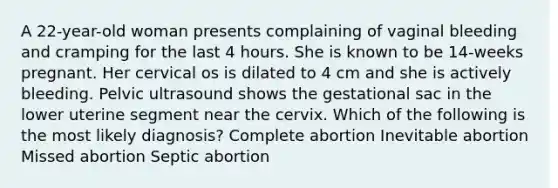 A 22-year-old woman presents complaining of vaginal bleeding and cramping for the last 4 hours. She is known to be 14-weeks pregnant. Her cervical os is dilated to 4 cm and she is actively bleeding. Pelvic ultrasound shows the gestational sac in the lower uterine segment near the cervix. Which of the following is the most likely diagnosis? Complete abortion Inevitable abortion Missed abortion Septic abortion