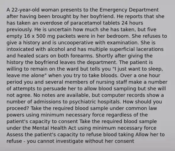 A 22-year-old woman presents to the Emergency Department after having been brought by her boyfriend. He reports that she has taken an overdose of paracetamol tablets 24 hours previously. He is uncertain how much she has taken, but five empty 16 x 500 mg packets were in her bedroom. She refuses to give a history and is uncooperative with examination. She is intoxicated with alcohol and has multiple superficial lacerations and healed scars on both forearms. Shortly after giving the history the boyfriend leaves the department. The patient is willing to remain on the ward but tells you "I just want to sleep, leave me alone" when you try to take bloods. Over a one hour period you and several members of nursing staff make a number of attempts to persuade her to allow blood sampling but she will not agree. No notes are available, but computer records show a number of admissions to psychiatric hospitals. How should you proceed? Take the required blood sample under common law powers using minimum necessary force regardless of the patient's capacity to consent Take the required blood sample under the Mental Health Act using minimum necessary force Assess the patient's capacity to refuse blood taking Allow her to refuse - you cannot investigate without her consent