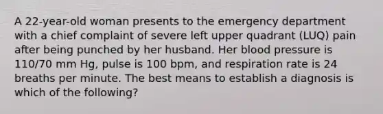 A 22-year-old woman presents to the emergency department with a chief complaint of severe left upper quadrant (LUQ) pain after being punched by her husband. Her blood pressure is 110/70 mm Hg, pulse is 100 bpm, and respiration rate is 24 breaths per minute. The best means to establish a diagnosis is which of the following?