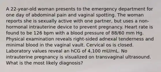 A 22-year-old woman presents to the emergency department for one day of abdominal pain and vaginal spotting. The woman reports she is sexually active with one partner, but uses a non-hormonal intrauterine device to prevent pregnancy. Heart rate is found to be 126 bpm with a blood pressure of 88/60 mm Hg. Physical examination reveals right-sided adnexal tenderness and minimal blood in the vaginal vault. Cervical os is closed. Laboratory values reveal an hCG of 4,100 mU/mL. No intrauterine pregnancy is visualized on transvaginal ultrasound. What is the most likely diagnosis?