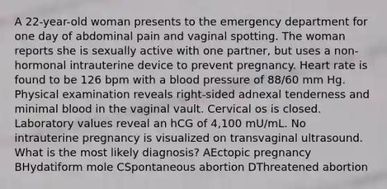 A 22-year-old woman presents to the emergency department for one day of abdominal pain and vaginal spotting. The woman reports she is sexually active with one partner, but uses a non-hormonal intrauterine device to prevent pregnancy. Heart rate is found to be 126 bpm with a blood pressure of 88/60 mm Hg. Physical examination reveals right-sided adnexal tenderness and minimal blood in the vaginal vault. Cervical os is closed. Laboratory values reveal an hCG of 4,100 mU/mL. No intrauterine pregnancy is visualized on transvaginal ultrasound. What is the most likely diagnosis? AEctopic pregnancy BHydatiform mole CSpontaneous abortion DThreatened abortion