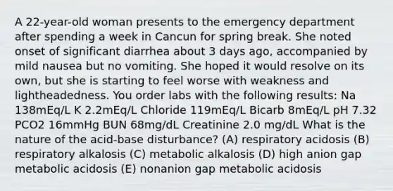 A 22-year-old woman presents to the emergency department after spending a week in Cancun for spring break. She noted onset of significant diarrhea about 3 days ago, accompanied by mild nausea but no vomiting. She hoped it would resolve on its own, but she is starting to feel worse with weakness and lightheadedness. You order labs with the following results: Na 138mEq/L K 2.2mEq/L Chloride 119mEq/L Bicarb 8mEq/L pH 7.32 PCO2 16mmHg BUN 68mg/dL Creatinine 2.0 mg/dL What is the nature of the acid-base disturbance? (A) respiratory acidosis (B) respiratory alkalosis (C) metabolic alkalosis (D) high anion gap metabolic acidosis (E) nonanion gap metabolic acidosis