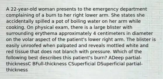 A 22-year-old woman presents to the emergency department complaining of a burn to her right lower arm. She states she accidentally spilled a pot of boiling water on her arm while cooking. On physical exam, there is a large blister with surrounding erythema approximately 4 centimeters in diameter on the volar aspect of the patient's lower right arm. The blister is easily unroofed when palpated and reveals mottled white and red tissue that does not blanch with pressure. Which of the following best describes this patient's burn? ADeep partial-thicknessC BFull-thickness CSuperficial DSuperficial partial-thickness