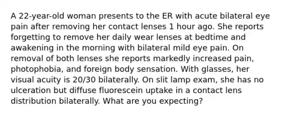 A 22-year-old woman presents to the ER with acute bilateral eye pain after removing her contact lenses 1 hour ago. She reports forgetting to remove her daily wear lenses at bedtime and awakening in the morning with bilateral mild eye pain. On removal of both lenses she reports markedly increased pain, photophobia, and foreign body sensation. With glasses, her visual acuity is 20/30 bilaterally. On slit lamp exam, she has no ulceration but diffuse fluorescein uptake in a contact lens distribution bilaterally. What are you expecting?