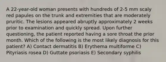 A 22-year-old woman presents with hundreds of 2-5 mm scaly red papules on the trunk and extremities that are moderately pruritic. The lesions appeared abruptly approximately 2 weeks prior to examination and quickly spread. Upon further questioning, the patient reported having a sore throat the prior month. Which of the following is the most likely diagnosis for this patient? A) Contact dermatitis B) Erythema multiforme C) Pityriasis rosea D) Guttate psoriasis E) Secondary syphilis