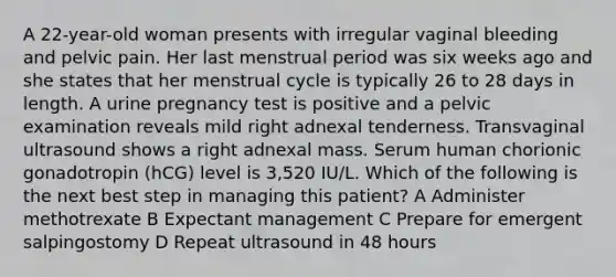 A 22-year-old woman presents with irregular vaginal bleeding and pelvic pain. Her last menstrual period was six weeks ago and she states that her menstrual cycle is typically 26 to 28 days in length. A urine pregnancy test is positive and a pelvic examination reveals mild right adnexal tenderness. Transvaginal ultrasound shows a right adnexal mass. Serum human chorionic gonadotropin (hCG) level is 3,520 IU/L. Which of the following is the next best step in managing this patient? A Administer methotrexate B Expectant management C Prepare for emergent salpingostomy D Repeat ultrasound in 48 hours