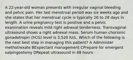 A 22-year-old woman presents with irregular vaginal bleeding and pelvic pain. Her last menstrual period was six weeks ago and she states that her menstrual cycle is typically 26 to 28 days in length. A urine pregnancy test is positive and a pelvic examination reveals mild right adnexal tenderness. Transvaginal ultrasound shows a right adnexal mass. Serum human chorionic gonadotropin (hCG) level is 3,520 IU/L. Which of the following is the next best step in managing this patient? A Administer methotrexate BExpectant management CPrepare for emergent salpingostomy DRepeat ultrasound in 48 hours