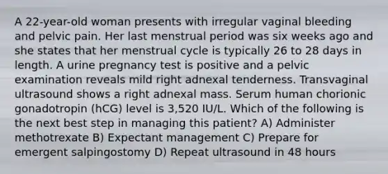 A 22-year-old woman presents with irregular vaginal bleeding and pelvic pain. Her last menstrual period was six weeks ago and she states that her menstrual cycle is typically 26 to 28 days in length. A urine pregnancy test is positive and a pelvic examination reveals mild right adnexal tenderness. Transvaginal ultrasound shows a right adnexal mass. Serum human chorionic gonadotropin (hCG) level is 3,520 IU/L. Which of the following is the next best step in managing this patient? A) Administer methotrexate B) Expectant management C) Prepare for emergent salpingostomy D) Repeat ultrasound in 48 hours