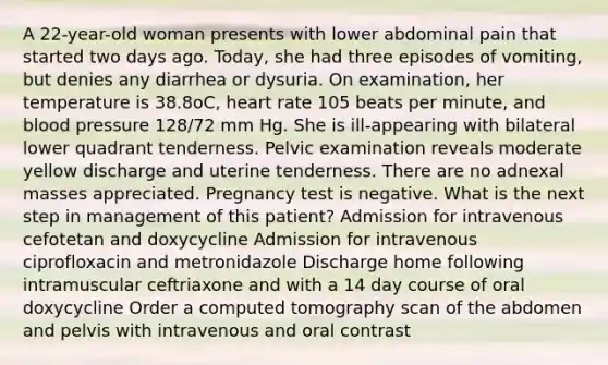 A 22-year-old woman presents with lower abdominal pain that started two days ago. Today, she had three episodes of vomiting, but denies any diarrhea or dysuria. On examination, her temperature is 38.8oC, heart rate 105 beats per minute, and blood pressure 128/72 mm Hg. She is ill-appearing with bilateral lower quadrant tenderness. Pelvic examination reveals moderate yellow discharge and uterine tenderness. There are no adnexal masses appreciated. Pregnancy test is negative. What is the next step in management of this patient? Admission for intravenous cefotetan and doxycycline Admission for intravenous ciprofloxacin and metronidazole Discharge home following intramuscular ceftriaxone and with a 14 day course of oral doxycycline Order a computed tomography scan of the abdomen and pelvis with intravenous and oral contrast