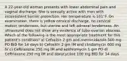 A 22-year-old woman presents with lower abdominal pain and vaginal discharge. She is sexually active with men with inconsistent barrier protection. Her temperature is 101°F. On examination, there is yellow cervical discharge, no cervical motion tenderness, but uterine and left adnexal tenderness. An ultrasound does not show any evidence of tubo-ovarian abscess. Which of the following is the most appropriate treatment for this patient's condition? a) Cefoxitin 2 gm and metronidazole 500 mg PO BID for 14 days b) Cefoxitin 2 gm IM and clindamycin 600 mg IV c) Ceftriaxone 250 mg IM and azithromycin 1 gm PO d) Ceftriaxone 250 mg IM and doxycycline 100 mg BID for 14 days