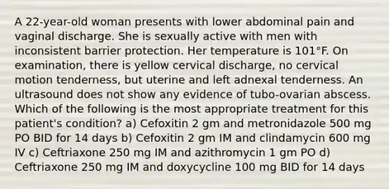 A 22-year-old woman presents with lower abdominal pain and vaginal discharge. She is sexually active with men with inconsistent barrier protection. Her temperature is 101°F. On examination, there is yellow cervical discharge, no cervical motion tenderness, but uterine and left adnexal tenderness. An ultrasound does not show any evidence of tubo-ovarian abscess. Which of the following is the most appropriate treatment for this patient's condition? a) Cefoxitin 2 gm and metronidazole 500 mg PO BID for 14 days b) Cefoxitin 2 gm IM and clindamycin 600 mg IV c) Ceftriaxone 250 mg IM and azithromycin 1 gm PO d) Ceftriaxone 250 mg IM and doxycycline 100 mg BID for 14 days