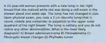 A 22-year-old woman presents with a new lump in her right breast that she noticed while she was doing a self-exam in the shower about one week ago. The lump has not changed in size. Upon physical exam, you note a 2 cm discrete lump that is round, mobile and nontender to palpation to the upper outer quadrant of the right breast. The lump is solitary and you do not notice any other abnormalities. What is the most likely diagnosis? A) Breast adenocarcinoma B) Fibroadenoma C) Fibrocystic breast changes D) Phyllodes tumor