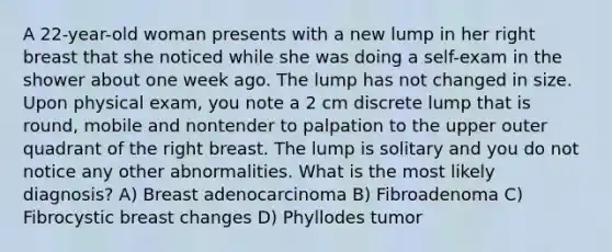 A 22-year-old woman presents with a new lump in her right breast that she noticed while she was doing a self-exam in the shower about one week ago. The lump has not changed in size. Upon physical exam, you note a 2 cm discrete lump that is round, mobile and nontender to palpation to the upper outer quadrant of the right breast. The lump is solitary and you do not notice any other abnormalities. What is the most likely diagnosis? A) Breast adenocarcinoma B) Fibroadenoma C) Fibrocystic breast changes D) Phyllodes tumor