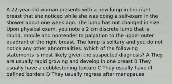 A 22-year-old woman presents with a new lump in her right breast that she noticed while she was doing a self-exam in the shower about one week ago. The lump has not changed in size. Upon physical exam, you note a 2 cm discrete lump that is round, mobile and nontender to palpation to the upper outer quadrant of the right breast. The lump is solitary and you do not notice any other abnormalities. Which of the following statements is most likely given the suspected diagnosis? A They are usually rapid growing and develop in one breast B They usually have a cobblestoning texture C They usually have ill defined borders D They usually regress after menopause