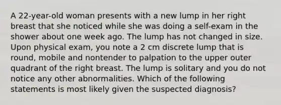 A 22-year-old woman presents with a new lump in her right breast that she noticed while she was doing a self-exam in the shower about one week ago. The lump has not changed in size. Upon physical exam, you note a 2 cm discrete lump that is round, mobile and nontender to palpation to the upper outer quadrant of the right breast. The lump is solitary and you do not notice any other abnormalities. Which of the following statements is most likely given the suspected diagnosis?