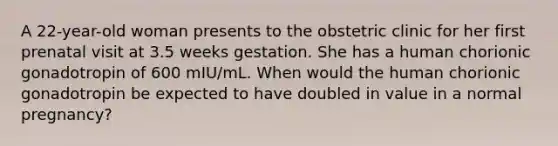 A 22-year-old woman presents to the obstetric clinic for her first prenatal visit at 3.5 weeks gestation. She has a human chorionic gonadotropin of 600 mIU/mL. When would the human chorionic gonadotropin be expected to have doubled in value in a normal pregnancy?