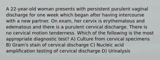 A 22-year-old woman presents with persistent purulent vaginal discharge for one week which began after having intercourse with a new partner. On exam, her cervix is erythematous and edematous and there is a purulent cervical discharge. There is no cervical motion tenderness. Which of the following is the most appropriate diagnostic test? A) Culture from cervical specimens B) Gram's stain of cervical discharge C) Nucleic acid amplification testing of cervical discharge D) Urinalysis