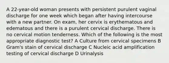 A 22-year-old woman presents with persistent purulent vaginal discharge for one week which began after having intercourse with a new partner. On exam, her cervix is erythematous and edematous and there is a purulent cervical discharge. There is no cervical motion tenderness. Which of the following is the most appropriate diagnostic test? A Culture from cervical specimens B Gram's stain of cervical discharge C Nucleic acid amplification testing of cervical discharge D Urinalysis