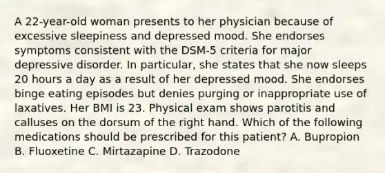 A 22-year-old woman presents to her physician because of excessive sleepiness and depressed mood. She endorses symptoms consistent with the DSM-5 criteria for major depressive disorder. In particular, she states that she now sleeps 20 hours a day as a result of her depressed mood. She endorses binge eating episodes but denies purging or inappropriate use of laxatives. Her BMI is 23. Physical exam shows parotitis and calluses on the dorsum of the right hand. Which of the following medications should be prescribed for this patient? A. Bupropion B. Fluoxetine C. Mirtazapine D. Trazodone