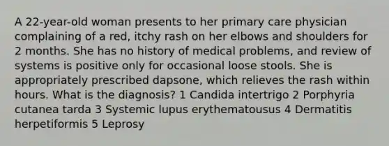 A 22-year-old woman presents to her primary care physician complaining of a red, itchy rash on her elbows and shoulders for 2 months. She has no history of medical problems, and review of systems is positive only for occasional loose stools. She is appropriately prescribed dapsone, which relieves the rash within hours. What is the diagnosis? 1 Candida intertrigo 2 Porphyria cutanea tarda 3 Systemic lupus erythematousus 4 Dermatitis herpetiformis 5 Leprosy