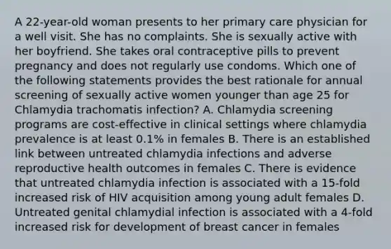 A 22-year-old woman presents to her primary care physician for a well visit. She has no complaints. She is sexually active with her boyfriend. She takes oral contraceptive pills to prevent pregnancy and does not regularly use condoms. Which one of the following statements provides the best rationale for annual screening of sexually active women younger than age 25 for Chlamydia trachomatis infection? A. Chlamydia screening programs are cost-effective in clinical settings where chlamydia prevalence is at least 0.1% in females B. There is an established link between untreated chlamydia infections and adverse reproductive health outcomes in females C. There is evidence that untreated chlamydia infection is associated with a 15-fold increased risk of HIV acquisition among young adult females D. Untreated genital chlamydial infection is associated with a 4-fold increased risk for development of breast cancer in females