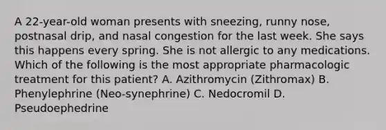 A 22-year-old woman presents with sneezing, runny nose, postnasal drip, and nasal congestion for the last week. She says this happens every spring. She is not allergic to any medications. Which of the following is the most appropriate pharmacologic treatment for this patient? A. Azithromycin (Zithromax) B. Phenylephrine (Neo-synephrine) C. Nedocromil D. Pseudoephedrine